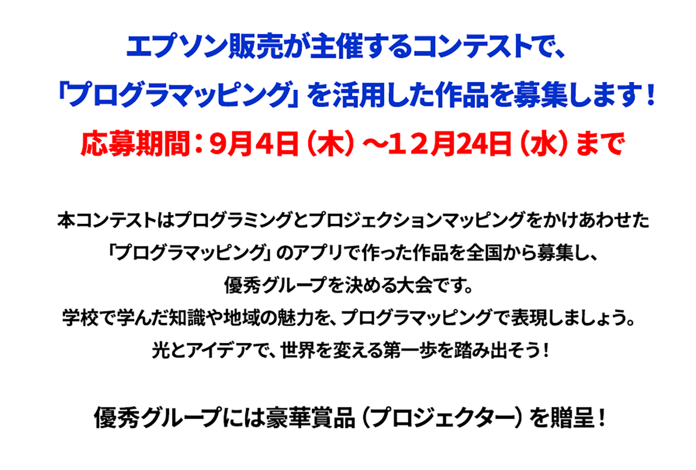 エプソン販売が主催するコンテストで、「プログラマッピング」を活用した作品を募集します！応募期間：9月4日（木）～12月24日（水）まで。本コンテストはプログラミングとプロジェクションマッピングをかけあわせた「プログラマッピング」のアプリで作った作品を全国から募集し、優秀グループを決める大会です。学校で学んだ知識や地域の魅力を、プログラマッピングで表現しましょう。光とアイデアで、世界を変える第一歩を踏み出そう！優秀グループには豪華賞品（プロジェクター）を贈呈！